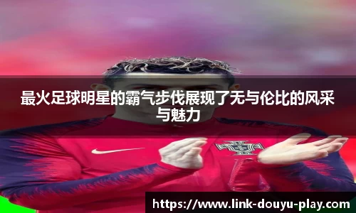 最火足球明星的霸气步伐展现了无与伦比的风采与魅力