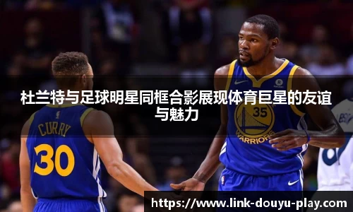 杜兰特与足球明星同框合影展现体育巨星的友谊与魅力